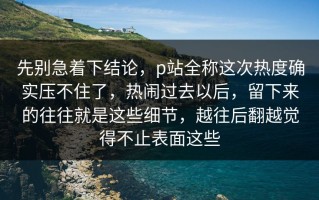 先别急着下结论，p站全称这次热度确实压不住了，热闹过去以后，留下来的往往就是这些细节，越往后翻越觉得不止表面这些