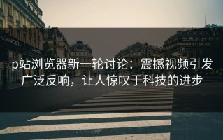 p站浏览器新一轮讨论：震撼视频引发广泛反响，让人惊叹于科技的进步