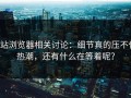 p站浏览器相关讨论：细节真的压不住热潮，还有什么在等着呢？