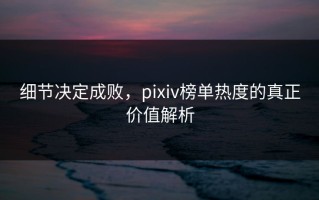 细节决定成败，pixiv榜单热度的真正价值解析