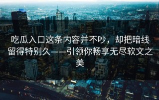 吃瓜入口这条内容并不吵，却把暗线留得特别久——引领你畅享无尽软文之美