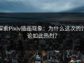 探索Pixiv插画现象：为什么这次的讨论如此热烈？