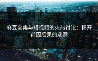 麻豆全集与短视频的火热讨论：揭开前因后果的迷雾
