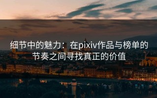 细节中的魅力：在pixiv作品与榜单的节奏之间寻找真正的价值