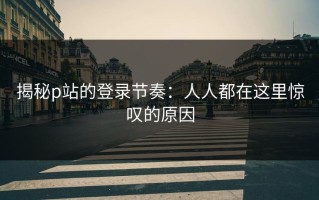 揭秘p站的登录节奏：人人都在这里惊叹的原因