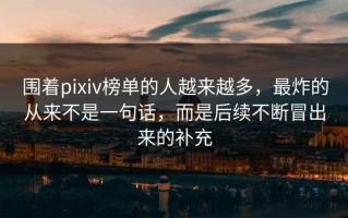 围着pixiv榜单的人越来越多，最炸的从来不是一句话，而是后续不断冒出来的补充