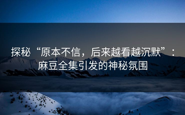 探秘“原本不信，后来越看越沉默”：麻豆全集引发的神秘氛围-第1张图片-p站镜像热点页 - p站影视站