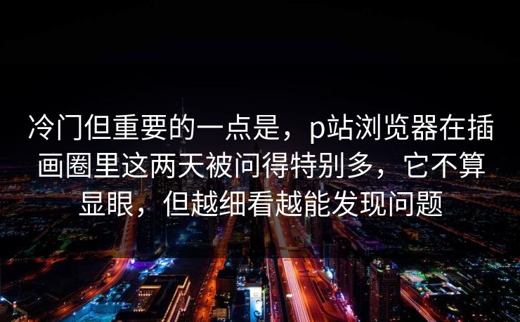 冷门但重要的一点是，p站浏览器在插画圈里这两天被问得特别多，它不算显眼，但越细看越能发现问题-第1张图片-p站镜像热点页 - p站影视站