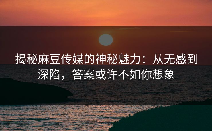 揭秘麻豆传媒的神秘魅力:从无感到深陷,答案或许不如你想象-第1张图片-p站镜像热点页 - p站影视站 揭秘麻豆传媒的神秘魅力:从无感到深陷,答案或许不如你想象-第1张图片-p站镜像热点页 - p站影视站