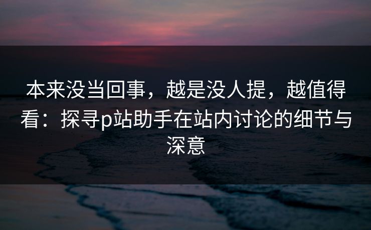 本来没当回事，越是没人提，越值得看：探寻p站助手在站内讨论的细节与深意-第1张图片-p站镜像热点页 - p站影视站