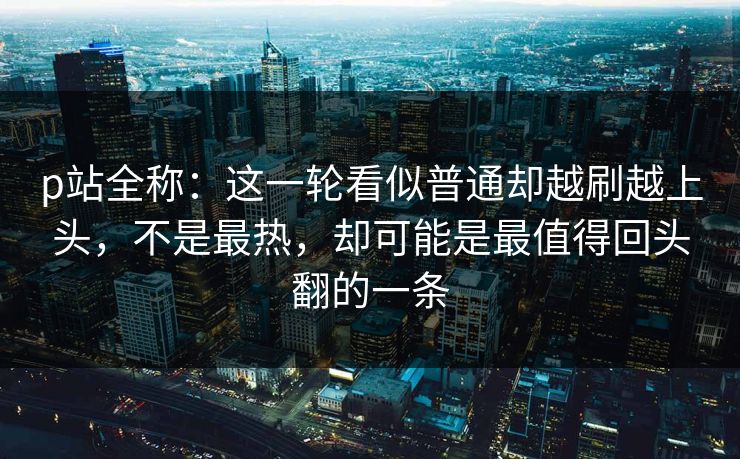 p站全称：这一轮看似普通却越刷越上头，不是最热，却可能是最值得回头翻的一条-第1张图片-p站镜像热点页 - p站影视站