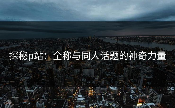 探秘p站:全称与同人话题的神奇力量-第1张图片-p站镜像热点页 - p站影视站 探秘p站:全称与同人话题的神奇力量-第1张图片-p站镜像热点页 - p站影视站