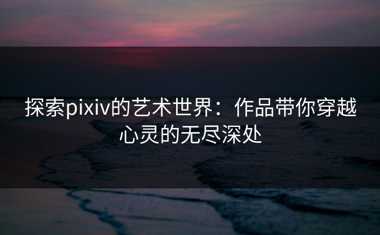 探索pixiv的艺术世界：作品带你穿越心灵的无尽深处-第1张图片-p站镜像热点页 - p站影视站