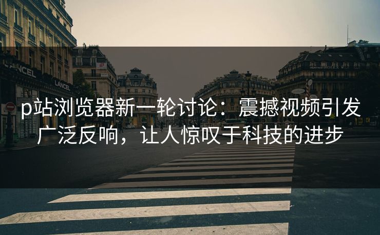 p站浏览器新一轮讨论：震撼视频引发广泛反响，让人惊叹于科技的进步-第1张图片-p站镜像热点页 - p站影视站