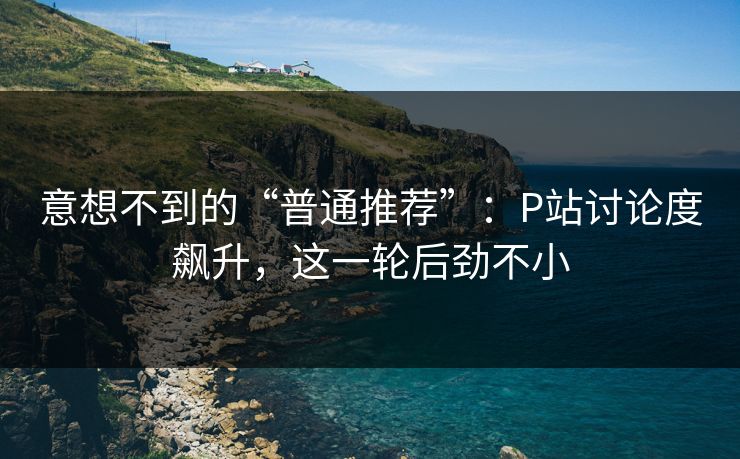 意想不到的“普通推荐”：P站讨论度飙升，这一轮后劲不小-第1张图片-p站镜像热点页 - p站影视站