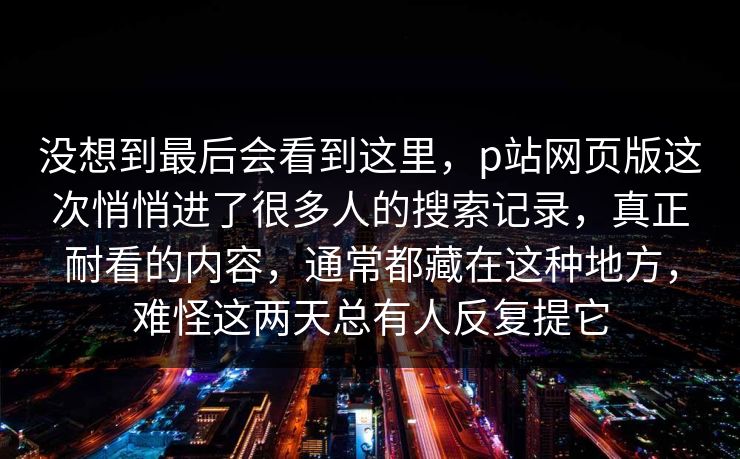 没想到最后会看到这里，p站网页版这次悄悄进了很多人的搜索记录，真正耐看的内容，通常都藏在这种地方，难怪这两天总有人反复提它-第1张图片-p站镜像热点页 - p站影视站