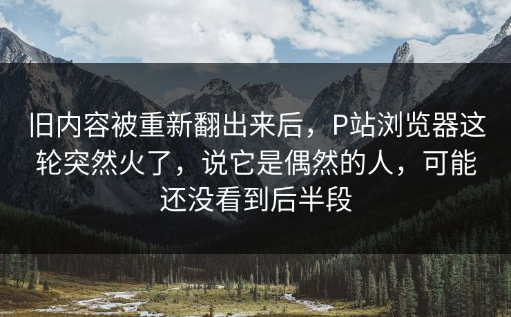 旧内容被重新翻出来后，P站浏览器这轮突然火了，说它是偶然的人，可能还没看到后半段-第1张图片-p站镜像热点页 - p站影视站