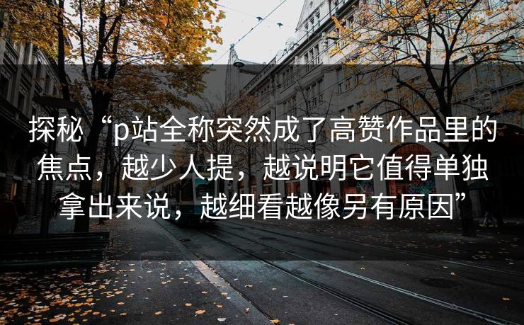 探秘“p站全称突然成了高赞作品里的焦点，越少人提，越说明它值得单独拿出来说，越细看越像另有原因”-第1张图片-p站镜像热点页 - p站影视站
