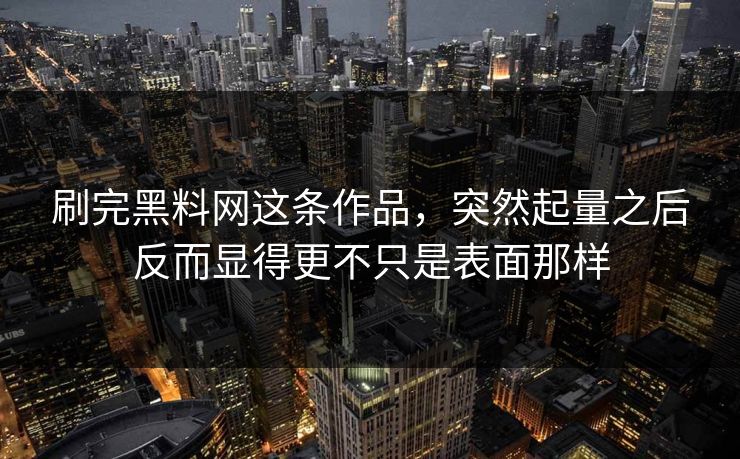 刷完黑料网这条作品，突然起量之后反而显得更不只是表面那样-第1张图片-p站镜像热点页 - p站影视站