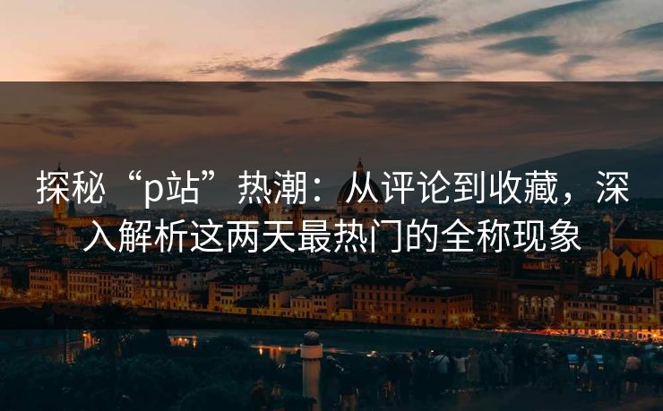 探秘“p站”热潮：从评论到收藏，深入解析这两天最热门的全称现象-第1张图片-p站镜像热点页 - p站影视站