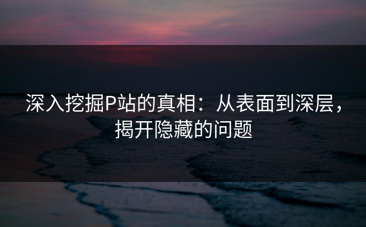 深入挖掘P站的真相：从表面到深层，揭开隐藏的问题-第1张图片-p站镜像热点页 - p站影视站