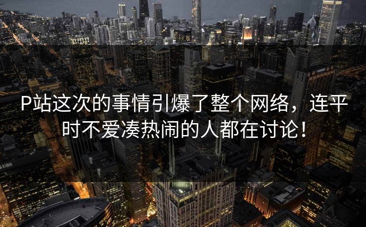 P站这次的事情引爆了整个网络，连平时不爱凑热闹的人都在讨论！-第1张图片-p站镜像热点页 - p站影视站