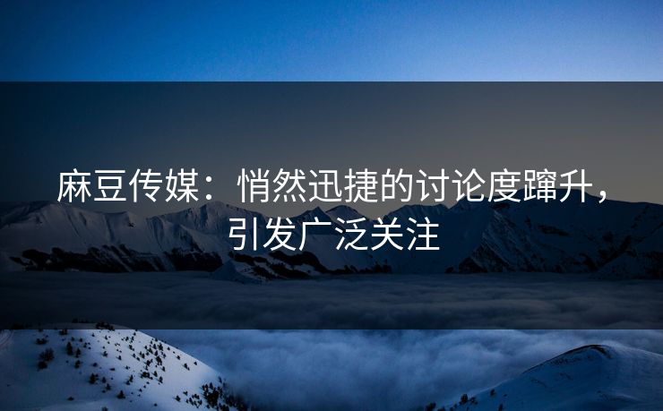 麻豆传媒：悄然迅捷的讨论度蹿升，引发广泛关注-第1张图片-p站镜像热点页 - p站影视站