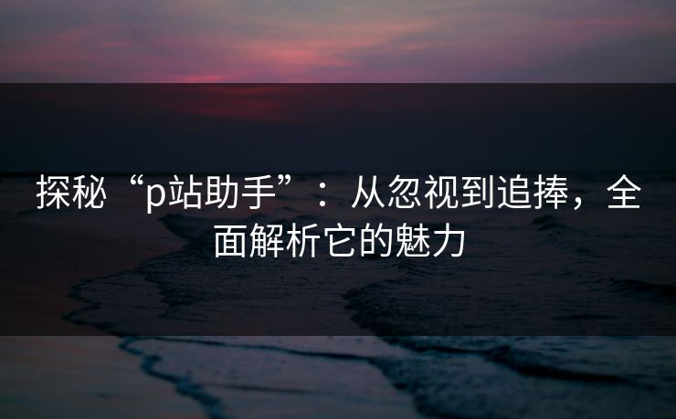 探秘“p站助手”：从忽视到追捧，全面解析它的魅力-第1张图片-p站镜像热点页 - p站影视站