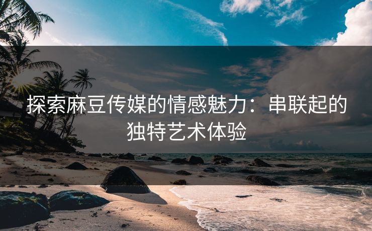 探索麻豆传媒的情感魅力：串联起的独特艺术体验-第1张图片-p站镜像热点页 - p站影视站