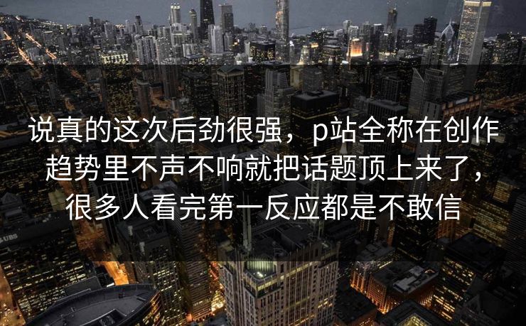 说真的这次后劲很强，p站全称在创作趋势里不声不响就把话题顶上来了，很多人看完第一反应都是不敢信-第1张图片-p站镜像热点页 - p站影视站