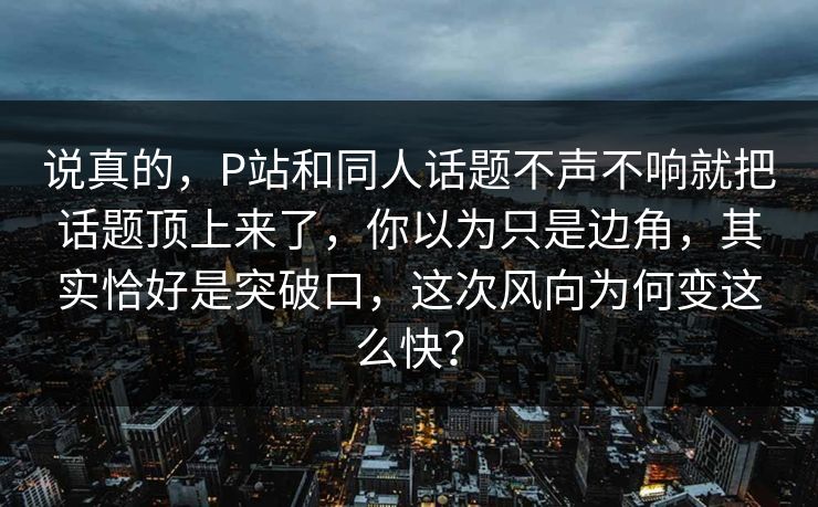 说真的，P站和同人话题不声不响就把话题顶上来了，你以为只是边角，其实恰好是突破口，这次风向为何变这么快？-第1张图片-p站镜像热点页 - p站影视站