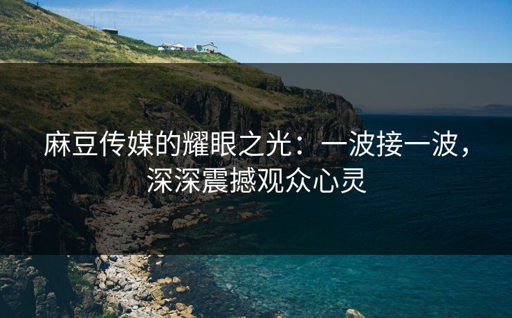 麻豆传媒的耀眼之光：一波接一波，深深震撼观众心灵-第1张图片-p站镜像热点页 - p站影视站