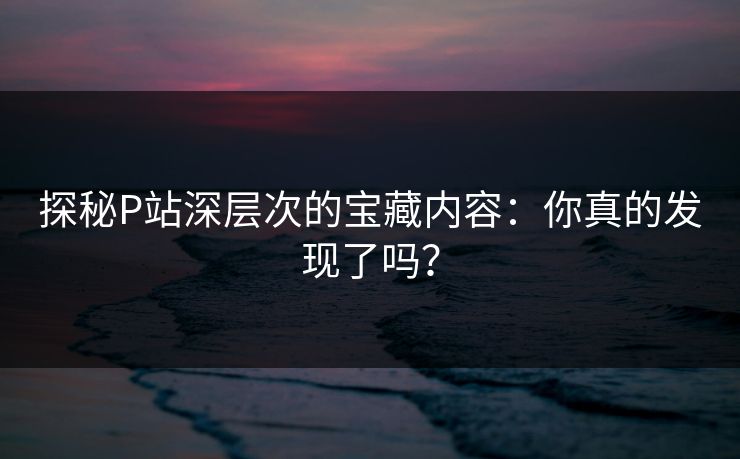 探秘P站深层次的宝藏内容：你真的发现了吗？-第1张图片-p站镜像热点页 - p站影视站