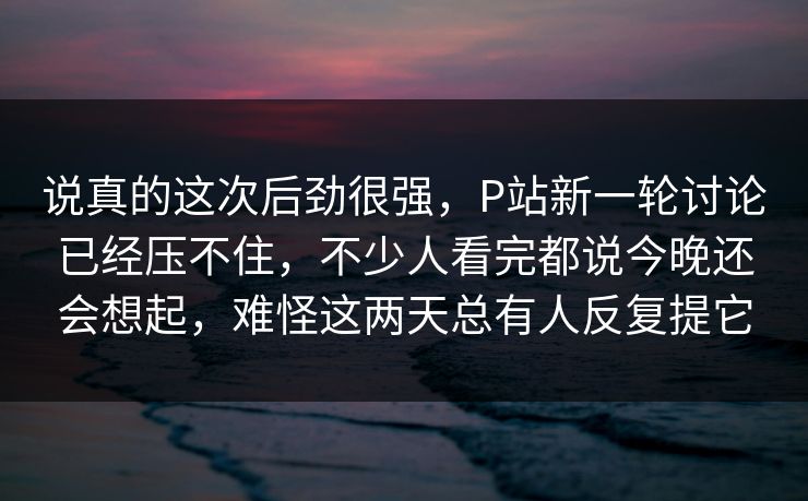 说真的这次后劲很强，P站新一轮讨论已经压不住，不少人看完都说今晚还会想起，难怪这两天总有人反复提它-第1张图片-p站镜像热点页 - p站影视站