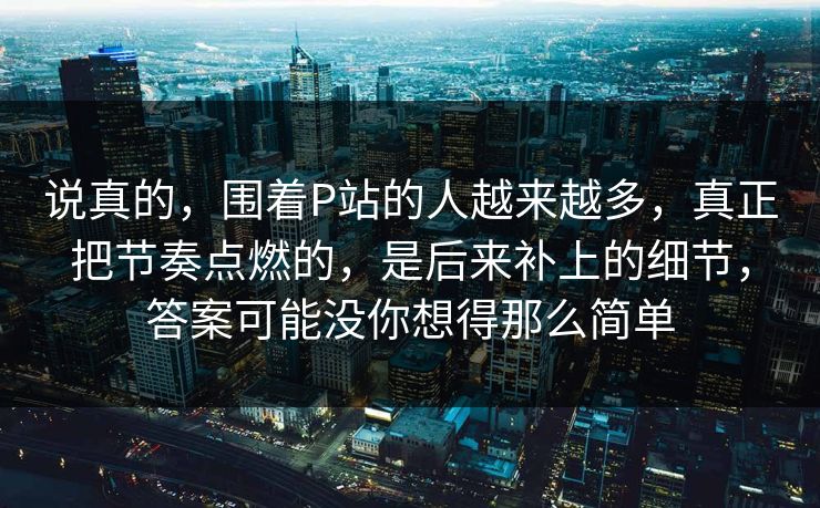 说真的，围着P站的人越来越多，真正把节奏点燃的，是后来补上的细节，答案可能没你想得那么简单-第1张图片-p站镜像热点页 - p站影视站