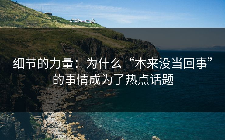 细节的力量：为什么“本来没当回事”的事情成为了热点话题-第1张图片-p站镜像热点页 - p站影视站