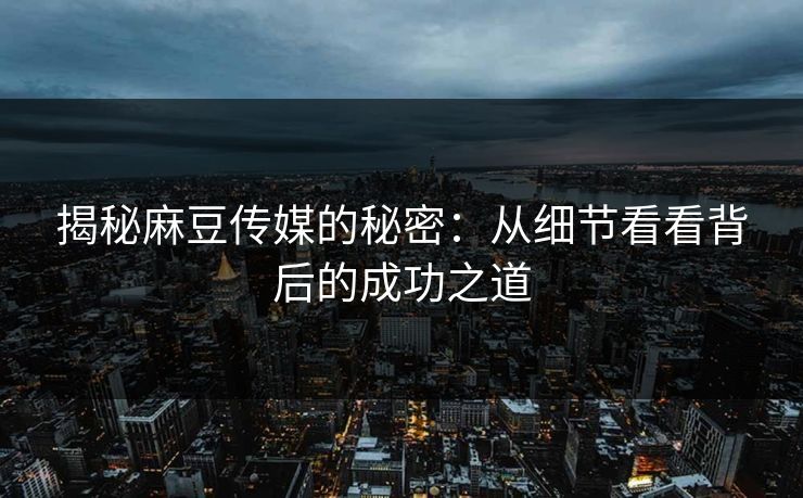 揭秘麻豆传媒的秘密：从细节看看背后的成功之道-第1张图片-p站镜像热点页 - p站影视站