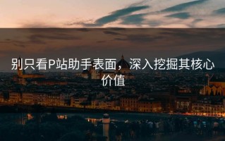 别只看P站助手表面，深入挖掘其核心价值