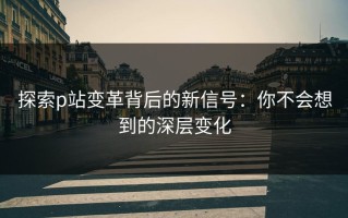 探索p站变革背后的新信号：你不会想到的深层变化