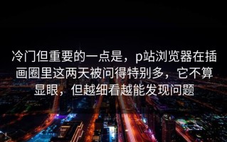 冷门但重要的一点是，p站浏览器在插画圈里这两天被问得特别多，它不算显眼，但越细看越能发现问题