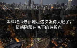 黑料吃瓜最新地址这次发得太轻了，情绪隐藏在底下的转折点