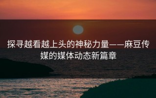 探寻越看越上头的神秘力量——麻豆传媒的媒体动态新篇章