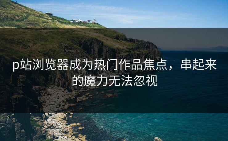 p站浏览器成为热门作品焦点，串起来的魔力无法忽视-第1张图片-p站镜像热点页 - p站影视站