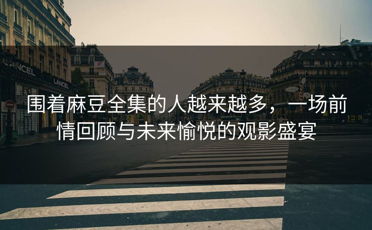 围着麻豆全集的人越来越多，一场前情回顾与未来愉悦的观影盛宴-第1张图片-p站镜像热点页 - p站影视站