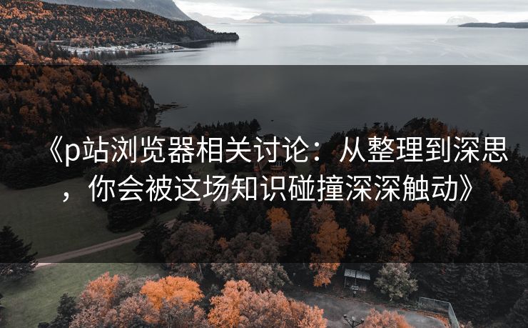 《p站浏览器相关讨论:从整理到深思,你会被这场知识碰撞深深触动》-第1张图片-p站镜像热点页 - p站影视站 《p站浏览器相关讨论:从整理到深思,你会被这场知识碰撞深深触动》-第1张图片-p站镜像热点页 - p站影视站