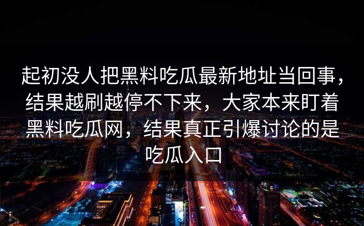 起初没人把黑料吃瓜最新地址当回事,结果越刷越停不下来,大家本来盯着黑料吃瓜网,结果真正引爆讨论的是吃瓜入口-第1张图片-p站镜像热点页 - p站影视站 起初没人把黑料吃瓜最新地址当回事,结果越刷越停不下来,大家本来盯着黑料吃瓜网,结果真正引爆讨论的是吃瓜入口-第1张图片-p站镜像热点页 - p站影视站