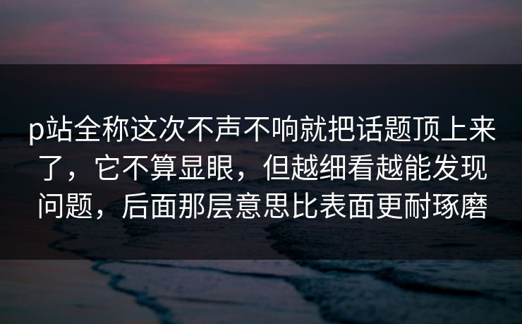 p站全称这次不声不响就把话题顶上来了，它不算显眼，但越细看越能发现问题，后面那层意思比表面更耐琢磨-第1张图片-p站镜像热点页 - p站影视站