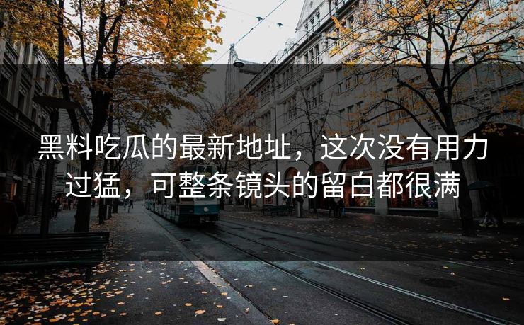 黑料吃瓜的最新地址,这次没有用力过猛,可整条镜头的留白都很满 黑料吃瓜的最新地址,这次没有用力过猛,可整条镜头的留白都很满