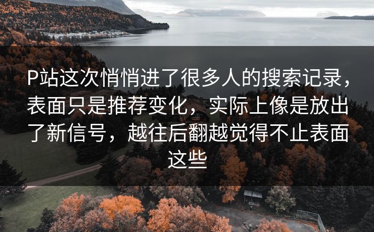 P站这次悄悄进了很多人的搜索记录,表面只是推荐变化,实际上像是放出了新信号,越往后翻越觉得不止表面这些 P站这次悄悄进了很多人的搜索记录,表面只是推荐变化,实际上像是放出了新信号,越往后翻越觉得不止表面这些