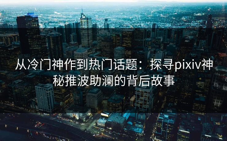 从冷门神作到热门话题:探寻pixiv神秘推波助澜的背后故事-第1张图片-p站镜像热点页 - p站影视站 从冷门神作到热门话题:探寻pixiv神秘推波助澜的背后故事-第1张图片-p站镜像热点页 - p站影视站
